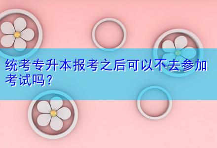 統(tǒng)考專升本報(bào)考之后可以不去參加考試嗎？