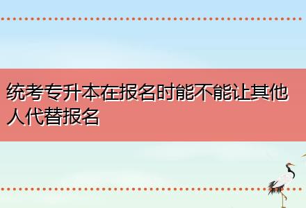 統(tǒng)考專升本在報名時能不能讓其他人代替報名