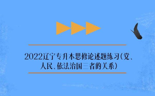 2022遼寧專(zhuān)升本思修論述題練習(xí)(黨、人民、依法治國(guó)三者的關(guān)系)