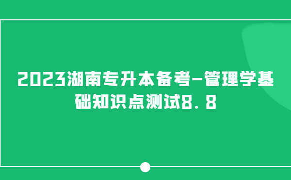 2023湖南專升本備考-管理學(xué)基礎(chǔ)知識點(diǎn)測試8.8