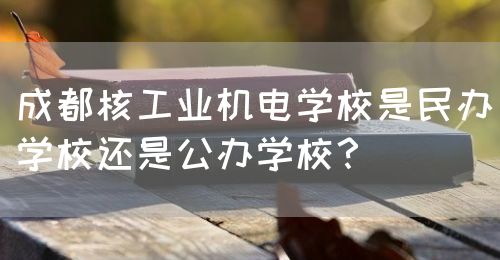 成都核工業(yè)機電學校是民辦學校還是公辦學校？(圖1)