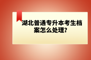 湖北普通專升本考生檔案怎么處理？