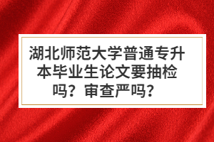 湖北師范大學(xué)普通專(zhuān)升本畢業(yè)生論文要抽檢嗎？審查嚴(yán)嗎？