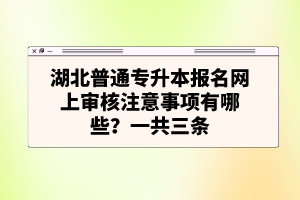 湖北普通專升本報名網(wǎng)上審核注意事項(xiàng)有哪些？一共三條