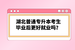 湖北普通專升本考生畢業(yè)后更好就業(yè)嗎？