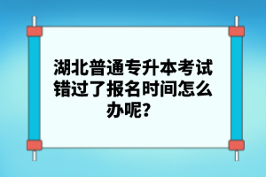 湖北普通專升本考試錯(cuò)過了報(bào)名時(shí)間怎么辦呢？