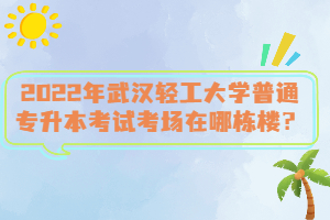 2022年武漢輕工大學(xué)普通專升本考試考場在哪棟樓？