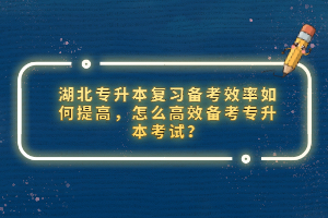 湖北專升本復習備考效率如何提高，怎么高效備考專升本考試？