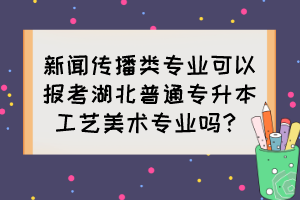 新聞傳播類專業(yè)可以報(bào)考湖北普通專升本工藝美術(shù)專業(yè)嗎？