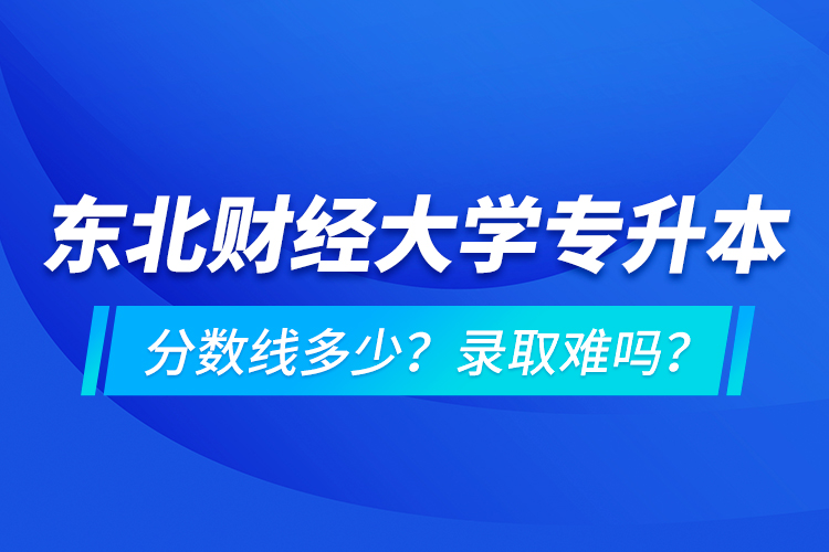 東北財經大學專升本分數線多少？錄取難嗎？