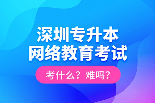 深圳專升本網(wǎng)絡(luò)教育考試考什么？難嗎？