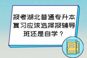 報(bào)考湖北普通專升本復(fù)習(xí)應(yīng)該選擇報(bào)輔導(dǎo)班還是自學(xué)？怎么判斷自己適合哪種方式？
